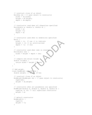 // construct clone of an object
Box(Box ob) { // pass object to constructor
width = ob.width;
height = ob.height;
depth = ob.depth;
}
// constructor used when all dimensions specified
Box(double w, double h, double d) {
width = w;
height = h;
depth = d;
}
// constructor used when no dimensions specified
Box() {
width = -1; // use -1 to indicate
height = -1; // an uninitialized
depth = -1; // box
}
// constructor used when cube is created
Box(double len) {
width = height = depth = len;
}
// compute and return volume
double volume() {
return width * height * depth;
}
}
// Add weight.
class BoxWeight extends Box {
double weight; // weight of box
// construct clone of an object
BoxWeight(BoxWeight ob) { // pass object to constructor
super(ob);
weight = ob.weight;
}
// constructor when all parameters are specified
BoxWeight(double w, double h, double d, double m) {
super(w, h, d); // call superclass constructor
weight = m;
}
// default constructor
BoxWeight() {
super();
weight = -1;
}
V
T
U
A
D
D
A
 