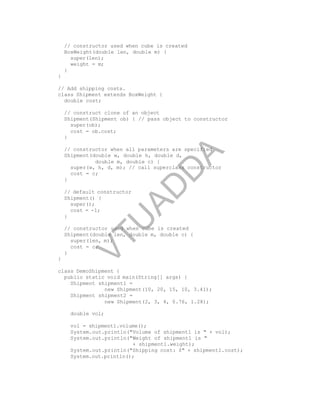 // constructor used when cube is created
BoxWeight(double len, double m) {
super(len);
weight = m;
}
}
// Add shipping costs.
class Shipment extends BoxWeight {
double cost;
// construct clone of an object
Shipment(Shipment ob) { // pass object to constructor
super(ob);
cost = ob.cost;
}
// constructor when all parameters are specified
Shipment(double w, double h, double d,
double m, double c) {
super(w, h, d, m); // call superclass constructor
cost = c;
}
// default constructor
Shipment() {
super();
cost = -1;
}
// constructor used when cube is created
Shipment(double len, double m, double c) {
super(len, m);
cost = c;
}
}
class DemoShipment {
public static void main(String[] args) {
Shipment shipment1 =
new Shipment(10, 20, 15, 10, 3.41);
Shipment shipment2 =
new Shipment(2, 3, 4, 0.76, 1.28);
double vol;
vol = shipment1.volume();
System.out.println("Volume of shipment1 is " + vol);
System.out.println("Weight of shipment1 is "
+ shipment1.weight);
System.out.println("Shipping cost: $" + shipment1.cost);
System.out.println();
Part
I
V
T
U
A
D
D
A
 