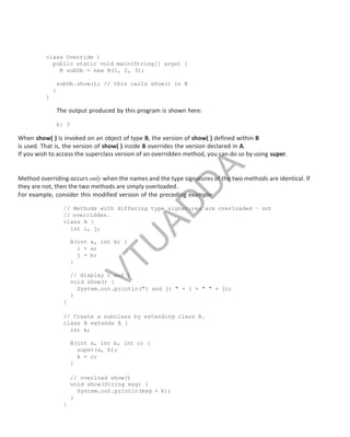 class Override {
public static void main(String[] args) {
B subOb = new B(1, 2, 3);
subOb.show(); // this calls show() in B
}
}
The output produced by this program is shown here:
k: 3
When show( ) is invoked on an object of type B, the version of show( ) defined within B
is used. That is, the version of show( ) inside B overrides the version declared in A.
If you wish to access the superclass version of an overridden method, you can do so by using super.
Method overriding occurs only when the names and the type signatures of the two methods are identical. If
they are not, then the two methods are simply overloaded.
For example, consider this modified version of the preceding example:
// Methods with differing type signatures are overloaded – not
// overridden.
class A {
int i, j;
A(int a, int b) {
i = a;
j = b;
}
// display i and j
void show() {
System.out.println("i and j: " + i + " " + j);
}
}
// Create a subclass by extending class A.
class B extends A {
int k;
B(int a, int b, int c) {
super(a, b);
k = c;
}
// overload show()
void show(String msg) {
System.out.println(msg + k);
}
}
Part
I
V
T
U
A
D
D
A
 