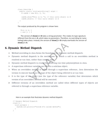 class Override {
public static void main(String[] args) {
B subOb = new B(1, 2, 3);
subOb.show("This is k: "); // this calls show() in B
subOb.show(); // this calls show() in A
}
}
The output produced by this program is shown here:
This is k: 3
i and j: 1 2
The version of show( ) in B takes a string parameter. This makes its type signature
different from the one in A, which takes no parameters. Therefore, no overriding (or name
hiding) takes place. Instead, the version of show( ) in B simply overloads the version of
show( ) in A.
6. Dynamic Method Dispatch
 Method overriding in Java forms the foundation for dynamic method dispatch.
 Dynamic method dispatch is the mechanism by which a call to an overridden method is
resolved at run time, rather than compile time.
 Dynamic method dispatch is crucial for achieving run-time polymorphism in Java.
 A superclass reference variable can refer to a subclass object.
 When an overridden method is called through a superclass reference, Java determines the
version to execute based on the type of the object being referred to at run time.
 It is the type of the object (not the type of the reference variable) that determines which
version of an overridden method will be executed.
 Different versions of an overridden method are called when different types of objects are
referred to through a superclass reference variable.
Here is an example that illustrates dynamic method dispatch:
// Dynamic Method Dispatch
class A {
void callme() {
System.out.println("Inside A's callme method");
}
}
V
T
U
A
D
D
A
 