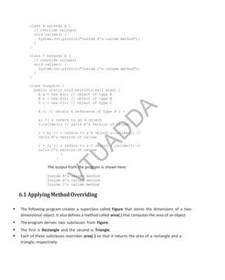 class B extends A {
// override callme()
void callme() {
System.out.println("Inside B's callme method");
}
}
class C extends A {
// override callme()
void callme() {
System.out.println("Inside C's callme method");
}
}
class Dispatch {
public static void main(String[] args) {
A a = new A(); // object of type A
B b = new B(); // object of type B
C c = new C(); // object of type C
A r; // obtain a reference of type A r =
a; // r refers to an A object
r.callme(); // calls A's version of callme
r = b; // r refers to a B object r.callme(); //
calls B's version of callme
r = c; // r refers to a C object r.callme(); //
calls C's version of callme
}
}
The output from the program is shown here:
Inside A's callme method
Inside B's callme method
Inside C's callme method
6.1 ApplyingMethodOverriding
 The following program creates a superclass called Figure that stores the dimensions of a two-
dimensional object. It also defines a method called area( ) that computes the area of an object.
 The program derives two subclasses from Figure.
 The first is Rectangle and the second is Triangle.
 Each of these subclasses overrides area( ) so that it returns the area of a rectangle and a
triangle, respectively.
Part
I
V
T
U
A
D
D
A
 