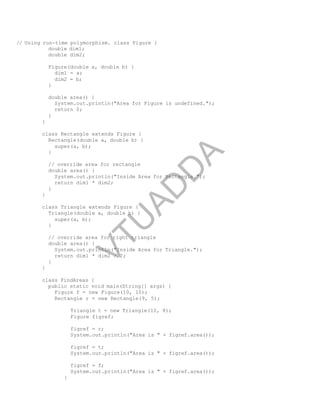 // Using run-time polymorphism. class Figure {
double dim1;
double dim2;
Figure(double a, double b) {
dim1 = a;
dim2 = b;
}
double area() {
System.out.println("Area for Figure is undefined.");
return 0;
}
}
class Rectangle extends Figure {
Rectangle(double a, double b) {
super(a, b);
}
// override area for rectangle
double area() {
System.out.println("Inside Area for Rectangle.");
return dim1 * dim2;
}
}
class Triangle extends Figure {
Triangle(double a, double b) {
super(a, b);
}
// override area for right triangle
double area() {
System.out.println("Inside Area for Triangle.");
return dim1 * dim2 / 2;
}
}
class FindAreas {
public static void main(String[] args) {
Figure f = new Figure(10, 10);
Rectangle r = new Rectangle(9, 5);
Triangle t = new Triangle(10, 8);
Figure figref;
figref = r;
System.out.println("Area is " + figref.area());
figref = t;
System.out.println("Area is " + figref.area());
figref = f;
System.out.println("Area is " + figref.area());
}
Part
I
V
T
U
A
D
D
A
 