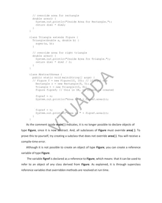 // override area for rectangle
double area() {
System.out.println("Inside Area for Rectangle.");
return dim1 * dim2;
}
}
class Triangle extends Figure {
Triangle(double a, double b) {
super(a, b);
}
// override area for right triangle
double area() {
System.out.println("Inside Area for Triangle.");
return dim1 * dim2 / 2;
}
}
class AbstractAreas {
public static void main(String[] args) {
// Figure f = new Figure(10, 10); // illegal now
Rectangle r = new Rectangle(9, 5);
Triangle t = new Triangle(10, 8);
Figure figref; // this is OK, no object is created
figref = r;
System.out.println("Area is " + figref.area());
figref = t;
System.out.println("Area is " + figref.area());
}
}
As the comment inside main( ) indicates, it is no longer possible to declare objects of
type Figure, since it is now abstract. And, all subclasses of Figure must override area( ). To
prove this to yourself, try creating a subclass that does not override area( ). You will receive a
compile-time error.
Although it is not possible to create an object of type Figure, you can create a reference
variable of type Figure.
The variable figref is declared as a reference to Figure, which means that it can be used to
refer to an object of any class derived from Figure. As explained, it is through superclass
reference variables that overridden methods are resolved at run time.
V
T
U
A
D
D
A
 