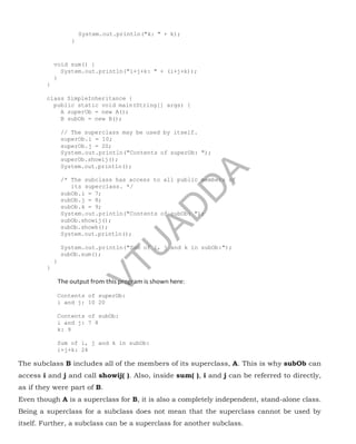 System.out.println("k: " + k);
}
void sum() {
System.out.println("i+j+k: " + (i+j+k));
}
}
class SimpleInheritance {
public static void main(String[] args) {
A superOb = new A();
B subOb = new B();
// The superclass may be used by itself.
superOb.i = 10;
superOb.j = 20;
System.out.println("Contents of superOb: ");
superOb.showij();
System.out.println();
/* The subclass has access to all public members of
its superclass. */
subOb.i = 7;
subOb.j = 8;
subOb.k = 9;
System.out.println("Contents of subOb: ");
subOb.showij();
subOb.showk();
System.out.println();
System.out.println("Sum of i, j and k in subOb:");
subOb.sum();
}
}
The output from this program is shown here:
Contents of superOb:
i and j: 10 20
Contents of subOb:
i and j: 7 8
k: 9
Sum of i, j and k in subOb:
i+j+k: 24
The subclass B includes all of the members of its superclass, A. This is why subOb can
access i and j and call showij( ). Also, inside sum( ), i and j can be referred to directly,
as if they were part of B.
Even though A is a superclass for B, it is also a completely independent, stand-alone class.
Being a superclass for a subclass does not mean that the superclass cannot be used by
itself. Further, a subclass can be a superclass for another subclass.
V
T
U
A
D
D
A
 