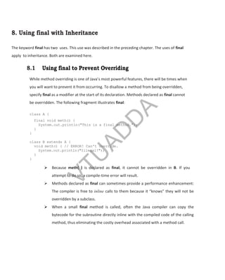 8. Using final with Inheritance
The keyword final has two uses. This use was described in the preceding chapter. The uses of final
apply to inheritance. Both are examined here.
8.1 Using final to Prevent Overriding
While method overriding is one of Java’s most powerful features, there will be times when
you will want to prevent it from occurring. To disallow a method from being overridden,
specify final as a modifier at the start of its declaration. Methods declared as final cannot
be overridden. The following fragment illustrates final:
class A {
final void meth() {
System.out.println("This is a final method.");
}
}
class B extends A {
void meth() { // ERROR! Can't override.
System.out.println("Illegal!");
}
}
 Because meth( ) is declared as final, it cannot be overridden in B. If you
attempt to do so, a compile-time error will result.
 Methods declared as final can sometimes provide a performance enhancement:
The compiler is free to inline calls to them because it “knows” they will not be
overridden by a subclass.
 When a small final method is called, often the Java compiler can copy the
bytecode for the subroutine directly inline with the compiled code of the calling
method, thus eliminating the costly overhead associated with a method call.
V
T
U
A
D
D
A
 