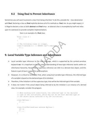 8.2 Using final to Prevent Inheritance
Sometimes you will want to prevent a class from being inherited. To do this, precede the class declaration
with final. Declaring a class as final implicitly declares all of its methods as final, too. As you might expect, it
is illegal to declare a class as both abstract and final since an abstract class is incomplete by itself and relies
upon its subclasses to provide complete implementations.
Here is an example of a final class:
final class A {
//...
}
// The following class is illegal.
class B extends A { // ERROR! Can't subclass A
//...
}
9. Local Variable Type Inference and Inheritance
 Local variable type inference to the Java language, which is supported by the context-sensitive
keyword var. It is important to have a clear understanding of how type inference works within an
inheritance hierarchy. Recall that a superclass reference can refer to a derived class object, and this
feature is part of Java’s support for polymorphism.
 However, it is critical to remember that, when using local variable type inference, the inferred type
of a variable is based on the declared type of its initializer.
 Therefore, if the initializer is of the superclass type, that will be the inferred type of the variable.
 It does not matter if the actual object being referred to by the initializer is an instance of a derived
class. For example, consider this program:
// When working with inheritance, the inferred type is the declared
// type of the initializer, which may not be the most derived type of
// the object being referred to by the initializer.
class MyClass {
// ...
}
class FirstDerivedClass extends MyClass {
int x;
// ...
}
Part
I
V
T
U
A
D
D
A
 