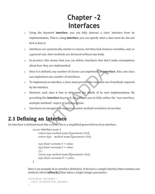 Chapter -2
Interfaces
o Using the keyword interface, you can fully abstract a class’ interface from its
implementation. That is, using interface, you can specify what a class must do, but not
how it does it.
o Interfaces are syntactically similar to classes, but they lack instance variables, and, as
a general rule, their methods are declared without any body.
o In practice, this means that you can define interfaces that don’t make assumptions
about how they are implemented.
o Once it is defined, any number of classes can implement an interface. Also, one class
can implement any number of interfaces.
o To implement an interface, a class must provide the complete set of methods required
by the interface.
o However, each class is free to determine the details of its own implementation. By
providing the interface keyword, Java allows you to fully utilize the “one interface,
multiple methods” aspect of polymorphism.
o Interfaces are designed to support dynamic method resolution at run time
2.1 Defining an Interface
An interface is defined much like a class. This is a simplified general form of an interface:
access interface name {
return-type method-name1(parameter-list);
return-type method-name2(parameter-list);
type final-varname1 = value;
type final-varname2 = value;
//...
return-type method-nameN(parameter-list);
type final-varnameN = value;
}
Here is an example of an interface definition. It declares a simple interface that contains one
method called callback( ) that takes a single integer parameter.
interface Callback {
void callback(int param);
}
Part
I
V
T
U
A
D
D
A
 