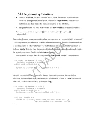 8.2.1 Implementing Interfaces
 Once an interface has been defined, one or more classes can implement that
interface. To implement an interface, include the implements clause in a class
definition, and then create the methods required by the interface.
 The general form of a class that includes the implements clause looks like this:
class classname [extends superclass] [implements interface [,interface...]] {
// class-body
}
If a class implements more than one interface, the interfaces are separated with a comma. If
a class implements two interfaces that declare the same method, then the same method will
be used by clients of either interface. The methods that implement an interface must be
declared public. Also, the type signature of the implementing method must match exactly
the type signature specified in the interface definition.
Here is a small example class that implements the Callback interface shown earlier:
class Client implements Callback {
// Implement Callback's interface
public void callback(int p) {
System.out.println("callback called with " + p);
}
}
It is both permissible and common for classes that implement interfaces to define
additional members of their own. For example, the following version of Client implements
callback( ) and adds the method nonIfaceMeth( ):
class Client implements Callback {
// Implement Callback's interface
public void callback(int p) {
System.out.println("callback called with " + p);
}
void nonIfaceMeth() {
System.out.println("Classes that implement interfaces " +
"may also define other members, too.");
}
}
V
T
U
A
D
D
A
 
