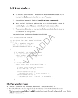 2.1.2 Nested Interfaces
 An interface can be declared a member of a class or another interface. Such an
interface is called a member interface or a nested interface.
 A nested interface can be declared as public, private, or protected.
 When a nested interface is used outside of its enclosing scope, it must be
qualified by the name of the class or interface of which it is a member.
 Thus, outside of the class or interface in which a nested interface is declared,
its name must be fully qualified.
Here is an example that demonstrates a nested interface:
// A nested interface example.
// This class contains a member interface.
class A {
// this is a nested interface
public interface NestedIF {
boolean isNotNegative(int x);
}
}
// B implements the nested interface.
class B implements A.NestedIF {
public boolean isNotNegative(int x) {
return x < 0 ? false: true;
}
}
class NestedIFDemo {
public static void main(String[] args) {
// use a nested interface reference
A.NestedIF nif = new B();
if(nif.isNotNegative(10))
System.out.println("10 is not negative");
if(nif.isNotNegative(-12))
System.out.println("this won't be displayed");
}
}
2.1.3 Applying Interfaces
 The stack can also be held in an array, a linked list, a binary tree, and so on.
 No matter how the stack is implemented, the interface to the stack remains the same.
 That is, the methods push( ) and pop( ) define the interface to the stack independently of the details
of the implementation.
Part
I
V
T
U
A
D
D
A
 