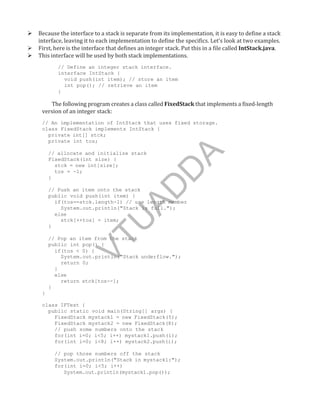  Because the interface to a stack is separate from its implementation, it is easy to define a stack
interface, leaving it to each implementation to define the specifics. Let’s look at two examples.
 First, here is the interface that defines an integer stack. Put this in a file called IntStack.java.
 This interface will be used by both stack implementations.
// Define an integer stack interface.
interface IntStack {
void push(int item); // store an item
int pop(); // retrieve an item
}
The following program creates a class called FixedStack that implements a fixed-length
version of an integer stack:
// An implementation of IntStack that uses fixed storage.
class FixedStack implements IntStack {
private int[] stck;
private int tos;
// allocate and initialize stack
FixedStack(int size) {
stck = new int[size];
tos = -1;
}
// Push an item onto the stack
public void push(int item) {
if(tos==stck.length-1) // use length member
System.out.println("Stack is full.");
else
stck[++tos] = item;
}
// Pop an item from the stack
public int pop() {
if(tos < 0) {
System.out.println("Stack underflow.");
return 0;
}
else
return stck[tos--];
}
}
class IFTest {
public static void main(String[] args) {
FixedStack mystack1 = new FixedStack(5);
FixedStack mystack2 = new FixedStack(8);
// push some numbers onto the stack
for(int i=0; i<5; i++) mystack1.push(i);
for(int i=0; i<8; i++) mystack2.push(i);
// pop those numbers off the stack
System.out.println("Stack in mystack1:");
for(int i=0; i<5; i++)
System.out.println(mystack1.pop());
V
T
U
A
D
D
A
 