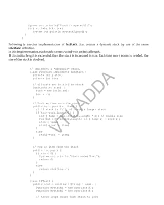 System.out.println("Stack in mystack2:");
for(int i=0; i<8; i++)
System.out.println(mystack2.pop());
}
}
Following is another implementation of IntStack that creates a dynamic stack by use of the same
interface definition.
In this implementation, each stack is constructed with an initial length.
If this initial length is exceeded, then the stack is increased in size. Each time more room is needed, the
size of the stack is doubled.
// Implement a "growable" stack.
class DynStack implements IntStack {
private int[] stck;
private int tos;
// allocate and initialize stack
DynStack(int size) {
stck = new int[size];
tos = -1;
}
// Push an item onto the stack
public void push(int item) {
// if stack is full, allocate a larger stack
if(tos==stck.length-1) {
int[] temp = new int[stck.length * 2]; // double size
for(int i=0; i<stck.length; i++) temp[i] = stck[i];
stck = temp;
stck[++tos] = item;
}
else
stck[++tos] = item;
}
// Pop an item from the stack
public int pop() {
if(tos < 0) {
System.out.println("Stack underflow.");
return 0;
}
else
return stck[tos--];
}
}
class IFTest2 {
public static void main(String[] args) {
DynStack mystack1 = new DynStack(5);
DynStack mystack2 = new DynStack(8);
// these loops cause each stack to grow
Part
I
V
T
U
A
D
D
A
 