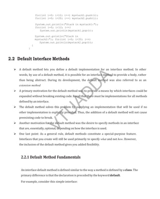 for(int i=0; i<12; i++) mystack1.push(i);
for(int i=0; i<20; i++) mystack2.push(i);
System.out.println("Stack in mystack1:");
for(int i=0; i<12; i++)
System.out.println(mystack1.pop());
System.out.println("Stack in
mystack2:"); for(int i=0; i<20; i++)
System.out.println(mystack2.pop());
}
}
2.2 Default Interface Methods
 A default method lets you define a default implementation for an interface method. In other
words, by use of a default method, it is possible for an interface method to provide a body, rather
than being abstract. During its development, the default method was also referred to as an
extension method
 A primary motivation for the default method was to provide a means by which interfaces could be
expanded without breaking existing code. Recall that there must be implementations for all methods
defined by an interface.
 The default method solves this problem by supplying an implementation that will be used if no
other implementation is explicitly provided. Thus, the addition of a default method will not cause
preexisting code to break.
 Another motivation for the default method was the desire to specify methods in an interface
that are, essentially, optional, depending on how the interface is used.
 One last point: As a general rule, default methods constitute a special-purpose feature.
Interfaces that you create will still be used primarily to specify what and not how. However,
the inclusion of the default method gives you added flexibility.
2.2.1 Default Method Fundamentals
An interface default method is defined similar to the way a method is defined by a class. The
primary difference is that the declaration is preceded by the keyword default.
For example, consider this simple interface:
V
T
U
A
D
D
A
 