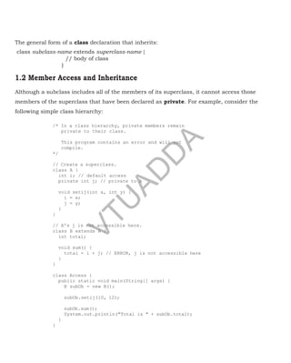 The general form of a class declaration that inherits:
class subclass-name extends superclass-name {
// body of class
}
1.2 Member Access and Inheritance
Although a subclass includes all of the members of its superclass, it cannot access those
members of the superclass that have been declared as private. For example, consider the
following simple class hierarchy:
/* In a class hierarchy, private members remain
private to their class.
This program contains an error and will not
compile.
*/
// Create a superclass.
class A {
int i; // default access
private int j; // private to A
void setij(int x, int y) {
i = x;
j = y;
}
}
// A's j is not accessible here.
class B extends A {
int total;
void sum() {
total = i + j; // ERROR, j is not accessible here
}
}
class Access {
public static void main(String[] args) {
B subOb = new B();
subOb.setij(10, 12);
subOb.sum();
System.out.println("Total is " + subOb.total);
}
}
a
V
T
U
A
D
D
A
 