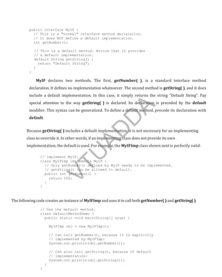 public interface MyIF {
// This is a "normal" interface method declaration.
// It does NOT define a default implementation.
int getNumber();
// This is a default method. Notice that it provides
// a default implementation.
default String getString() {
return "Default String";
}
}
MyIF declares two methods. The first, getNumber( ), is a standard interface method
declaration. It defines no implementation whatsoever. The second method is getString( ), and it does
include a default implementation. In this case, it simply returns the string "Default String". Pay
special attention to the way getString( ) is declared. Its declaration is preceded by the default
modifier. This syntax can be generalized. To define a default method, precede its declaration with
default.
Because getString( ) includes a default implementation, it is not necessary for an implementing
class to override it. In other words, if an implementing class does not provide its own
implementation, the default is used. For example, the MyIFImp class shown next is perfectly valid:
// Implement MyIF.
class MyIFImp implements MyIF {
// Only getNumber() defined by MyIF needs to be implemented.
// getString() can be allowed to default.
public int getNumber() {
return 100;
}
}
The following codecreates an instance of MyIFImp and uses it to call both getNumber( ) and getString( ).
// Use the default method.
class DefaultMethodDemo {
public static void main(String[] args) {
MyIFImp obj = new MyIFImp();
// Can call getNumber(), because it is explicitly
// implemented by MyIFImp:
System.out.println(obj.getNumber());
// Can also call getString(), because of default
// implementation:
System.out.println(obj.getString());
}
}
Part
I
V
T
U
A
D
D
A
 