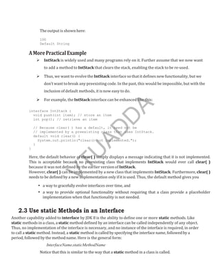 The output is shown here:
100
Default String
AMorePracticalExample
 IntStack is widely used and many programs rely on it. Further assume that we now want
to add a method to IntStack that clears the stack, enabling the stack to be re-used.
 Thus, we want to evolve the IntStack interface so that it defines new functionality, but we
don’t want to break any preexisting code. In the past, this would be impossible, but with the
inclusion of default methods, it is now easy to do.
 For example, the IntStack interface can be enhanced like this:
interface IntStack {
void push(int item); // store an item
int pop(); // retrieve an item
// Because clear( ) has a default, it need not be
// implemented by a preexisting class that uses IntStack.
default void clear() {
System.out.println("clear() not implemented.");
}
}
Here, the default behavior of clear( ) simply displays a message indicating that it is not implemented.
This is acceptable because no preexisting class that implements IntStack would ever call clear( )
because it was not defined by the earlier version of IntStack.
However, clear( ) can be implemented by a new class that implements IntStack. Furthermore, clear( )
needs to be defined by a new implementation only if it is used. Thus, the default method gives you
• a way to gracefully evolve interfaces over time, and
• a way to provide optional functionality without requiring that a class provide a placeholder
implementation when that functionality is not needed.
2.3 Use static Methods in an Interface
Another capability added to interface by JDK 8 is the ability to define one or more static methods. Like
static methods in a class, a static method defined by an interface can be called independently of any object.
Thus, no implementation of the interface is necessary, and no instance of the interface is required, in order
to call a static method. Instead, a static method is called by specifying the interface name, followed by a
period, followed by the method name. Here is the general form:
InterfaceName.staticMethodName
Notice that this is similar to the way that a static method in a class is called.
V
T
U
A
D
D
A
 