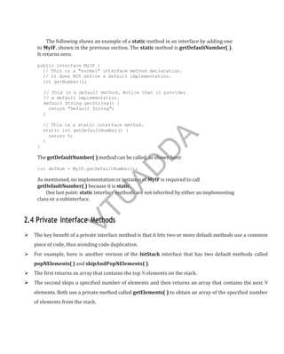The following shows an example of a static method in an interface by adding one
to MyIF, shown in the previous section. The static method is getDefaultNumber( ).
It returns zero.
public interface MyIF {
// This is a "normal" interface method declaration.
// It does NOT define a default implementation.
int getNumber();
// This is a default method. Notice that it provides
// a default implementation.
default String getString() {
return "Default String";
}
// This is a static interface method.
static int getDefaultNumber() {
return 0;
}
}
The getDefaultNumber( ) method can be called, as shown here:
int defNum = MyIF.getDefaultNumber();
As mentioned, no implementation or instance of MyIF is required to call
getDefaultNumber( ) because it is static.
One last point: static interface methods are not inherited by either an implementing
class or a subinterface.
2.4 Private Interface Methods
 The key benefit of a private interface method is that it lets two or more default methods use a common
piece of code, thus avoiding code duplication.
 For example, here is another version of the IntStack interface that has two default methods called
popNElements( ) and skipAndPopNElements( ).
 The first returns an array that contains the top N elements on the stack.
 The second skips a specified number of elements and then returns an array that contains the next N
elements. Both use a private method called getElements( ) to obtain an array of the specified number
of elements from the stack.
V
T
U
A
D
D
A
 