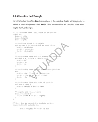 1.3 AMorePracticalExample
Here, the final version of the Box class developed in the preceding chapter will be extended to
include a fourth component called weight. Thus, the new class will contain a box’s width,
height, depth, and weight.
// This program uses inheritance to extend Box.
class Box {
double width;
double height;
double depth;
// construct clone of an object
Box(Box ob) { // pass object to constructor
width = ob.width;
height = ob.height;
depth = ob.depth;
}
// constructor used when all dimensions specified
Box(double w, double h, double d) {
width = w;
height = h;
depth = d;
}
// constructor used when no dimensions specified
Box() {
width = -1; // use -1 to indicate
height = -1; // an uninitialized
depth = -1; // box
}
// constructor used when cube is created
Box(double len) {
width = height = depth = len;
}
// compute and return volume
double volume() {
return width * height * depth;
}
}
// Here, Box is extended to include weight.
class BoxWeight extends Box {
double weight; // weight of box
V
T
U
A
D
D
A
 