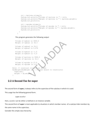 vol = myclone.volume();
System.out.println("Volume of myclone is " + vol);
System.out.println("Weight of myclone is " + myclone.weight);
System.out.println();
vol = mycube.volume();
System.out.println("Volume of mycube is " + vol);
System.out.println("Weight of mycube is " + mycube.weight);
System.out.println();
}
}
This program generates the following output:
Volume of mybox1 is 3000.0
Weight of mybox1 is 34.3
Volume of mybox2 is 24.0
Weight of mybox2 is 0.076
Volume of mybox3 is -1.0
Weight of mybox3 is -1.0
Volume of myclone is 3000.0
Weight of myclone is 34.3
Volume of mycube is 27.0
Weight of mycube is 2.0
Note: // construct clone of an object
BoxWeight(BoxWeight ob) { // pass object to constructor
super(ob);
weight = ob.weight;
}
2.2 A Second Use for super
The second form of super, it always refers to the superclass of the subclass in which it is used.
This usage has the following general form:
super.member
Here, member can be either a method or an instance variable.
This second form of super is most applicable to situations in which member names of a subclass hide members by
the same name in the superclass.
Consider this simple class hierarchy:
V
T
U
A
D
D
A
 