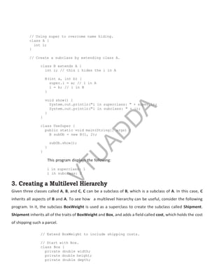 // Using super to overcome name hiding.
class A {
int i;
}
// Create a subclass by extending class A.
class B extends A {
int i; // this i hides the i in A
B(int a, int b) {
super.i = a; // i in A
i = b; // i in B
}
void show() {
System.out.println("i in superclass: " + super.i);
System.out.println("i in subclass: " + i);
}
}
class UseSuper {
public static void main(String[] args) {
B subOb = new B(1, 2);
subOb.show();
}
}
This program displays the following:
i in superclass: 1
i in subclass: 2
3. Creating a Multilevel Hierarchy
Given three classes called A, B, and C, C can be a subclass of B, which is a subclass of A. In this case, C
inherits all aspects of B and A. To see how a multilevel hierarchy can be useful, consider the following
program. In it, the subclass BoxWeight is used as a superclass to create the subclass called Shipment.
Shipment inherits all of the traits of BoxWeight and Box, and adds a field called cost, which holds the cost
of shipping such a parcel.
// Extend BoxWeight to include shipping costs.
// Start with Box.
class Box {
private double width;
private double height;
private double depth;
Part
I
V
T
U
A
D
D
A
 