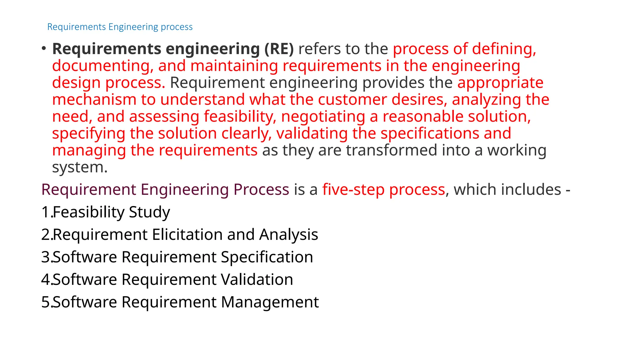 Requirements Engineering process
• Requirements engineering (RE) refers to the process of defining,
documenting, and maintaining requirements in the engineering
design process. Requirement engineering provides the appropriate
mechanism to understand what the customer desires, analyzing the
need, and assessing feasibility, negotiating a reasonable solution,
specifying the solution clearly, validating the specifications and
managing the requirements as they are transformed into a working
system.
Requirement Engineering Process is a five-step process, which includes -
1.Feasibility Study
2.Requirement Elicitation and Analysis
3.Software Requirement Specification
4.Software Requirement Validation
5.Software Requirement Management
 