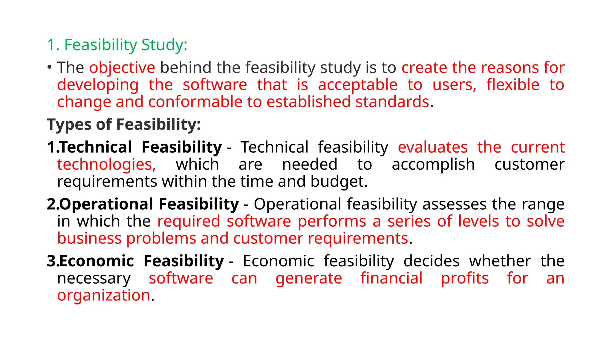 1. Feasibility Study:
• The objective behind the feasibility study is to create the reasons for
developing the software that is acceptable to users, flexible to
change and conformable to established standards.
Types of Feasibility:
1.Technical Feasibility - Technical feasibility evaluates the current
technologies, which are needed to accomplish customer
requirements within the time and budget.
2.Operational Feasibility - Operational feasibility assesses the range
in which the required software performs a series of levels to solve
business problems and customer requirements.
3.Economic Feasibility - Economic feasibility decides whether the
necessary software can generate financial profits for an
organization.
 