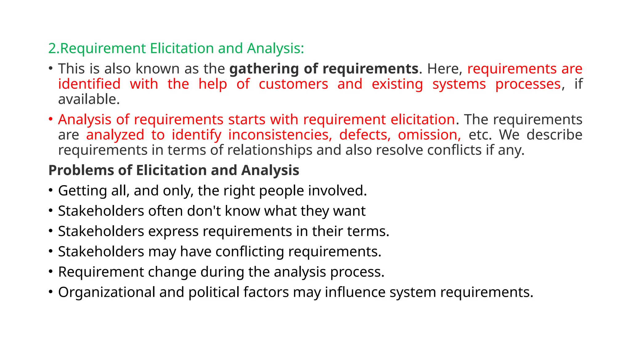 2.Requirement Elicitation and Analysis:
• This is also known as the gathering of requirements. Here, requirements are
identified with the help of customers and existing systems processes, if
available.
• Analysis of requirements starts with requirement elicitation. The requirements
are analyzed to identify inconsistencies, defects, omission, etc. We describe
requirements in terms of relationships and also resolve conflicts if any.
Problems of Elicitation and Analysis
• Getting all, and only, the right people involved.
• Stakeholders often don't know what they want
• Stakeholders express requirements in their terms.
• Stakeholders may have conflicting requirements.
• Requirement change during the analysis process.
• Organizational and political factors may influence system requirements.
 