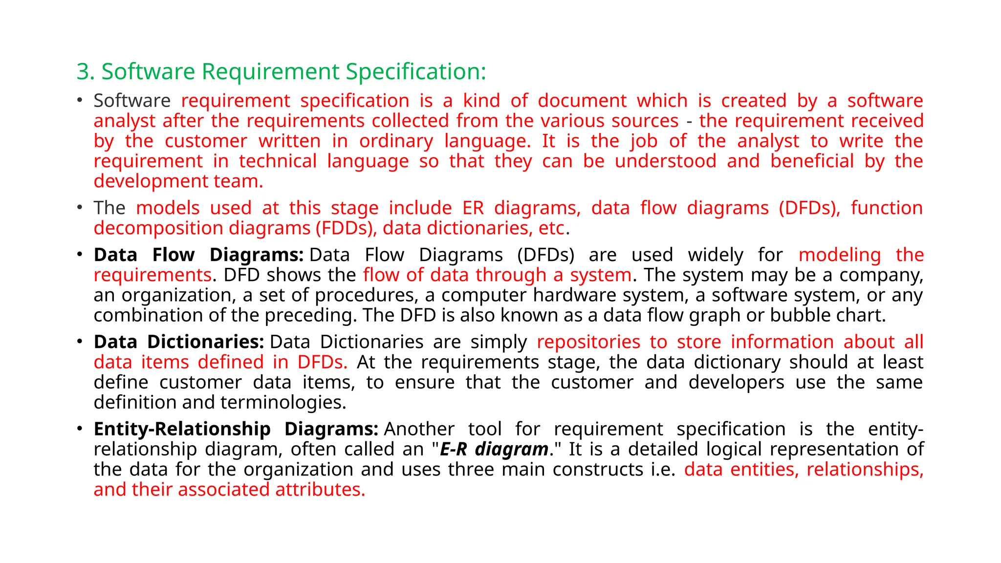 3. Software Requirement Specification:
• Software requirement specification is a kind of document which is created by a software
analyst after the requirements collected from the various sources - the requirement received
by the customer written in ordinary language. It is the job of the analyst to write the
requirement in technical language so that they can be understood and beneficial by the
development team.
• The models used at this stage include ER diagrams, data flow diagrams (DFDs), function
decomposition diagrams (FDDs), data dictionaries, etc.
• Data Flow Diagrams: Data Flow Diagrams (DFDs) are used widely for modeling the
requirements. DFD shows the flow of data through a system. The system may be a company,
an organization, a set of procedures, a computer hardware system, a software system, or any
combination of the preceding. The DFD is also known as a data flow graph or bubble chart.
• Data Dictionaries: Data Dictionaries are simply repositories to store information about all
data items defined in DFDs. At the requirements stage, the data dictionary should at least
define customer data items, to ensure that the customer and developers use the same
definition and terminologies.
• Entity-Relationship Diagrams: Another tool for requirement specification is the entity-
relationship diagram, often called an "E-R diagram." It is a detailed logical representation of
the data for the organization and uses three main constructs i.e. data entities, relationships,
and their associated attributes.
 