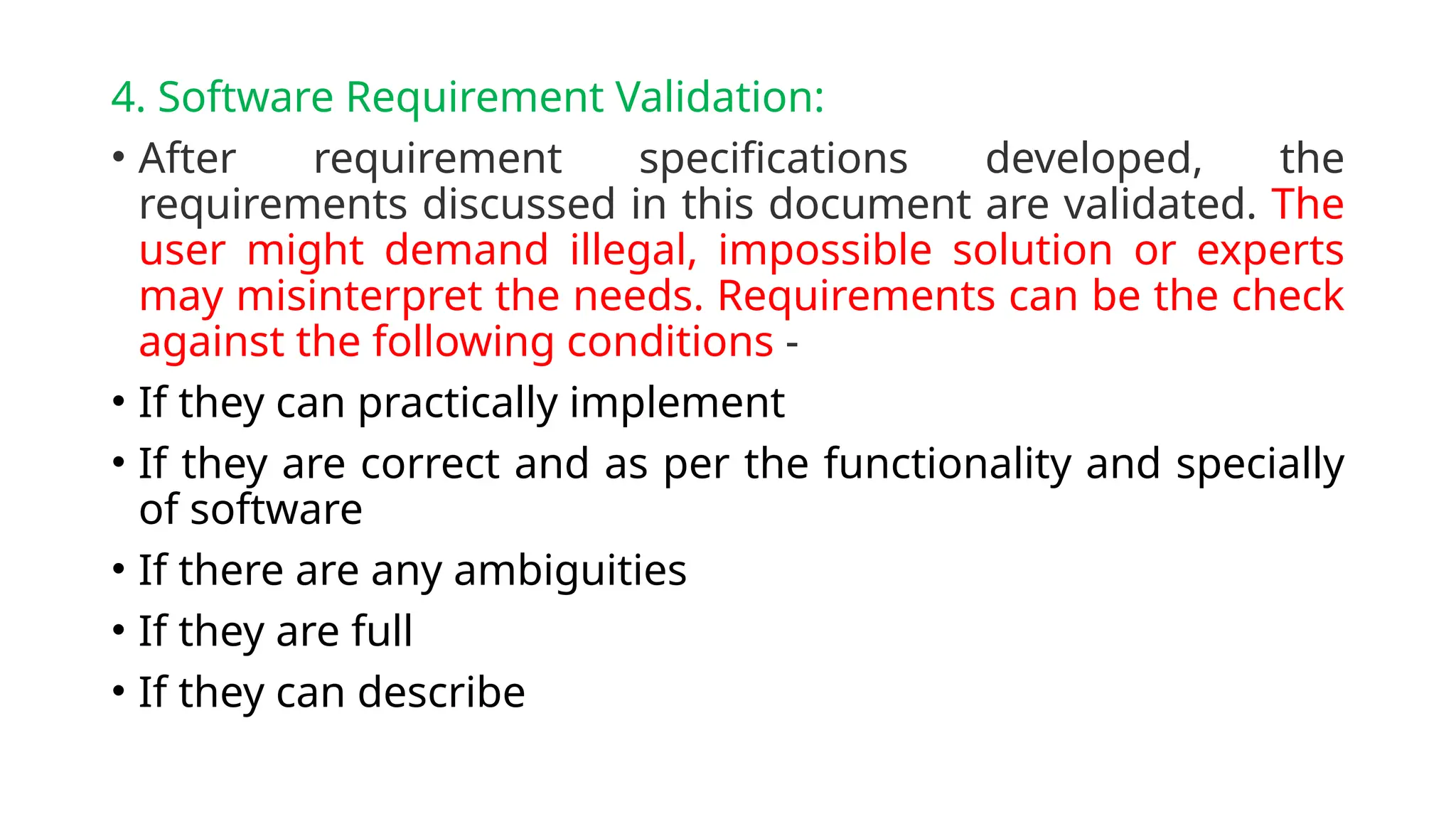 4. Software Requirement Validation:
• After requirement specifications developed, the
requirements discussed in this document are validated. The
user might demand illegal, impossible solution or experts
may misinterpret the needs. Requirements can be the check
against the following conditions -
• If they can practically implement
• If they are correct and as per the functionality and specially
of software
• If there are any ambiguities
• If they are full
• If they can describe
 