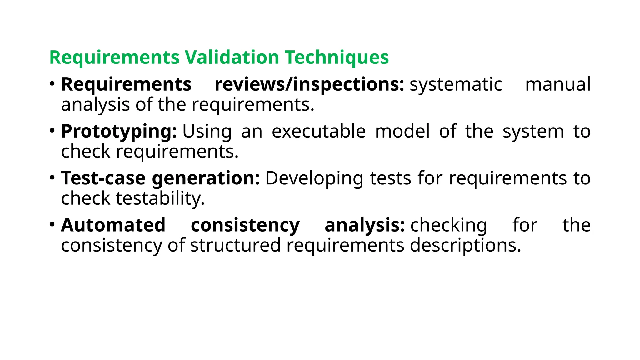 Requirements Validation Techniques
• Requirements reviews/inspections: systematic manual
analysis of the requirements.
• Prototyping: Using an executable model of the system to
check requirements.
• Test-case generation: Developing tests for requirements to
check testability.
• Automated consistency analysis: checking for the
consistency of structured requirements descriptions.
 