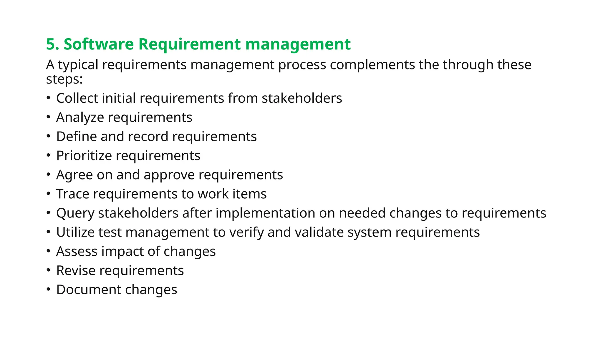 5. Software Requirement management
A typical requirements management process complements the through these
steps:
• Collect initial requirements from stakeholders
• Analyze requirements
• Define and record requirements
• Prioritize requirements
• Agree on and approve requirements
• Trace requirements to work items
• Query stakeholders after implementation on needed changes to requirements
• Utilize test management to verify and validate system requirements
• Assess impact of changes
• Revise requirements
• Document changes
 