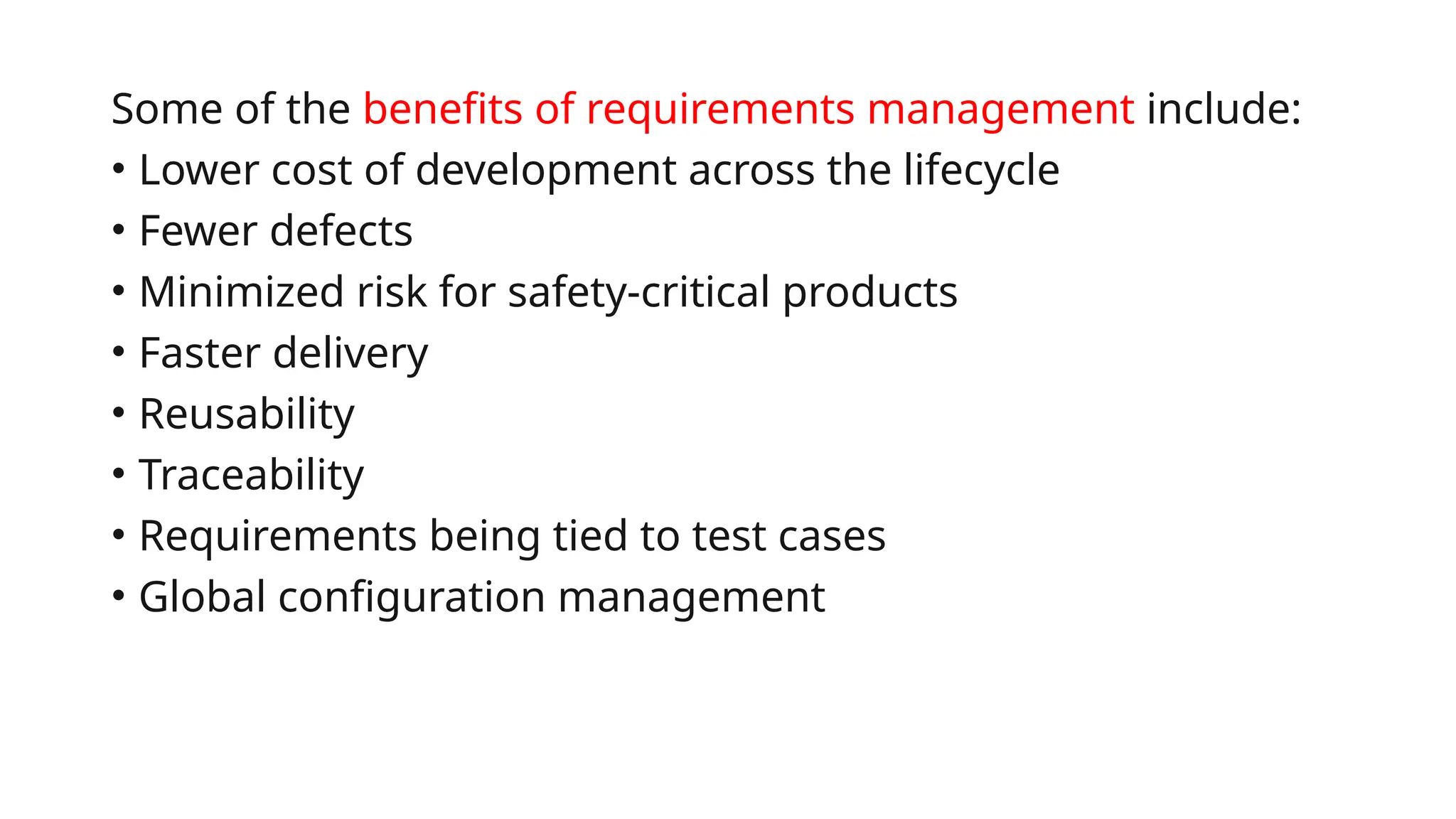 Some of the benefits of requirements management include:
• Lower cost of development across the lifecycle
• Fewer defects
• Minimized risk for safety-critical products
• Faster delivery
• Reusability
• Traceability
• Requirements being tied to test cases
• Global configuration management
 
