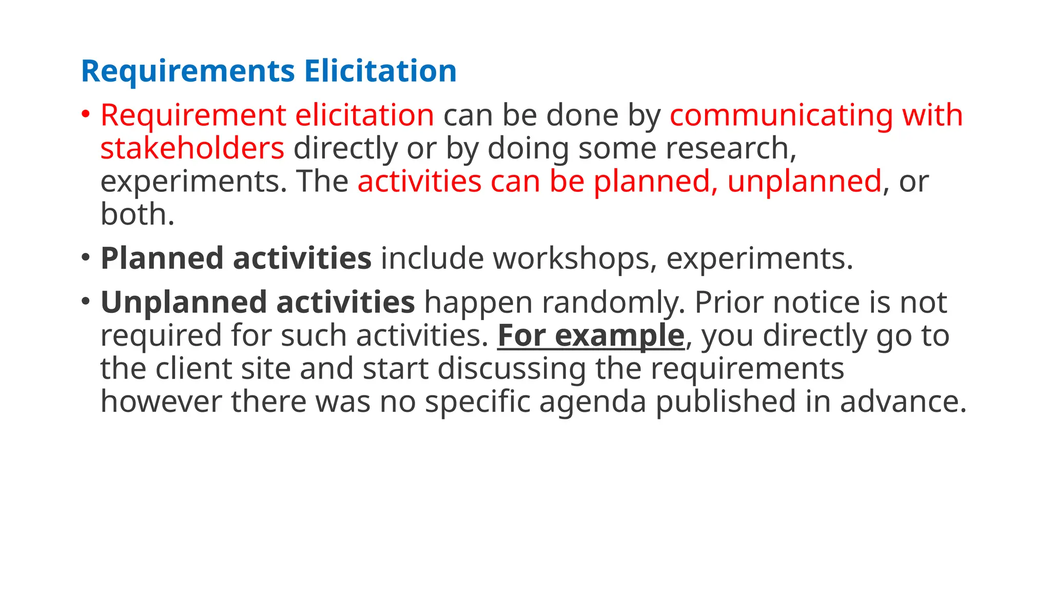 Requirements Elicitation
• Requirement elicitation can be done by communicating with
stakeholders directly or by doing some research,
experiments. The activities can be planned, unplanned, or
both.
• Planned activities include workshops, experiments.
• Unplanned activities happen randomly. Prior notice is not
required for such activities. For example, you directly go to
the client site and start discussing the requirements
however there was no specific agenda published in advance.
 