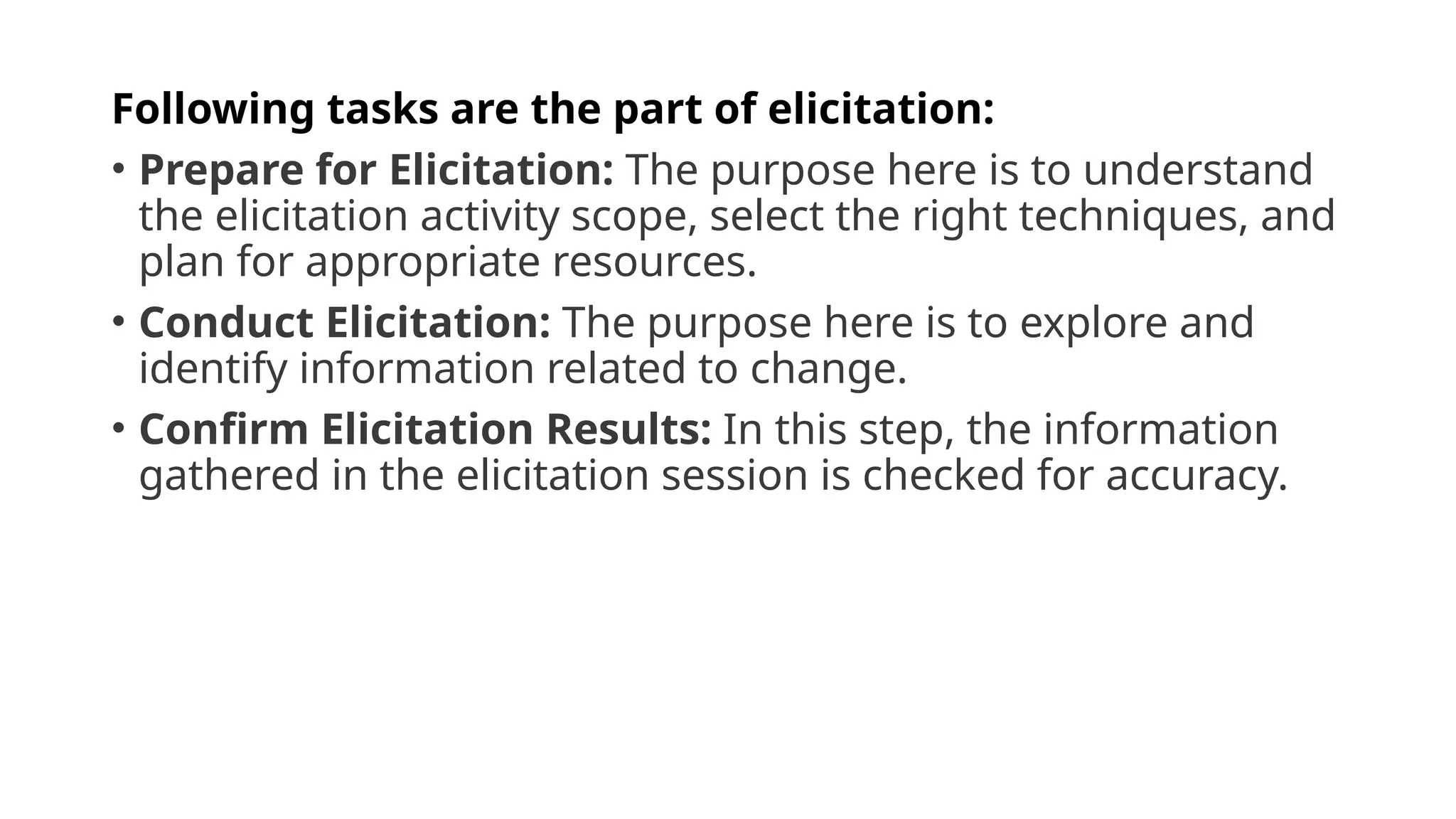 Following tasks are the part of elicitation:
• Prepare for Elicitation: The purpose here is to understand
the elicitation activity scope, select the right techniques, and
plan for appropriate resources.
• Conduct Elicitation: The purpose here is to explore and
identify information related to change.
• Confirm Elicitation Results: In this step, the information
gathered in the elicitation session is checked for accuracy.
 