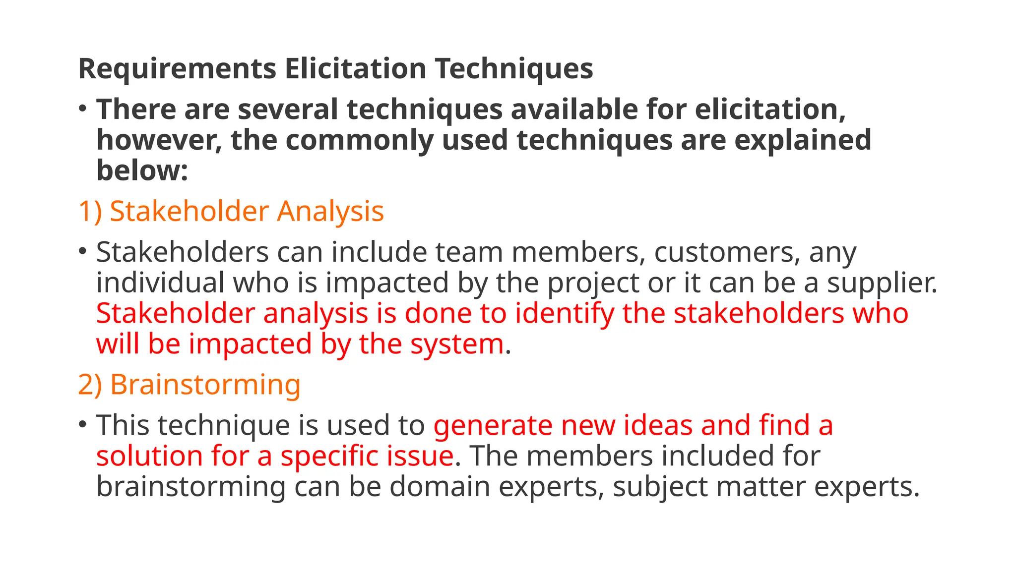 Requirements Elicitation Techniques
• There are several techniques available for elicitation,
however, the commonly used techniques are explained
below:
1) Stakeholder Analysis
• Stakeholders can include team members, customers, any
individual who is impacted by the project or it can be a supplier.
Stakeholder analysis is done to identify the stakeholders who
will be impacted by the system.
2) Brainstorming
• This technique is used to generate new ideas and find a
solution for a specific issue. The members included for
brainstorming can be domain experts, subject matter experts.
 