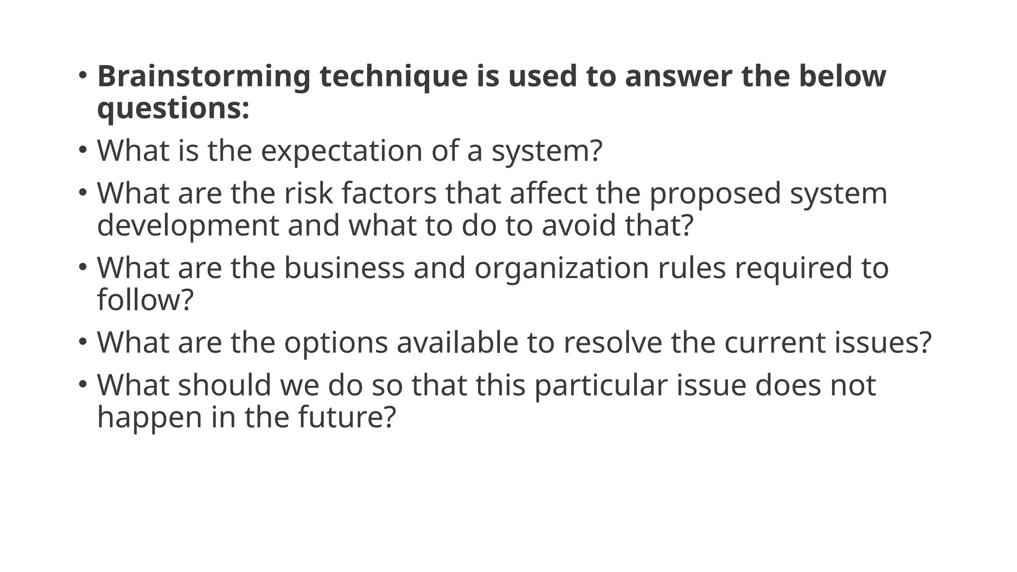 • Brainstorming technique is used to answer the below
questions:
• What is the expectation of a system?
• What are the risk factors that affect the proposed system
development and what to do to avoid that?
• What are the business and organization rules required to
follow?
• What are the options available to resolve the current issues?
• What should we do so that this particular issue does not
happen in the future?
 