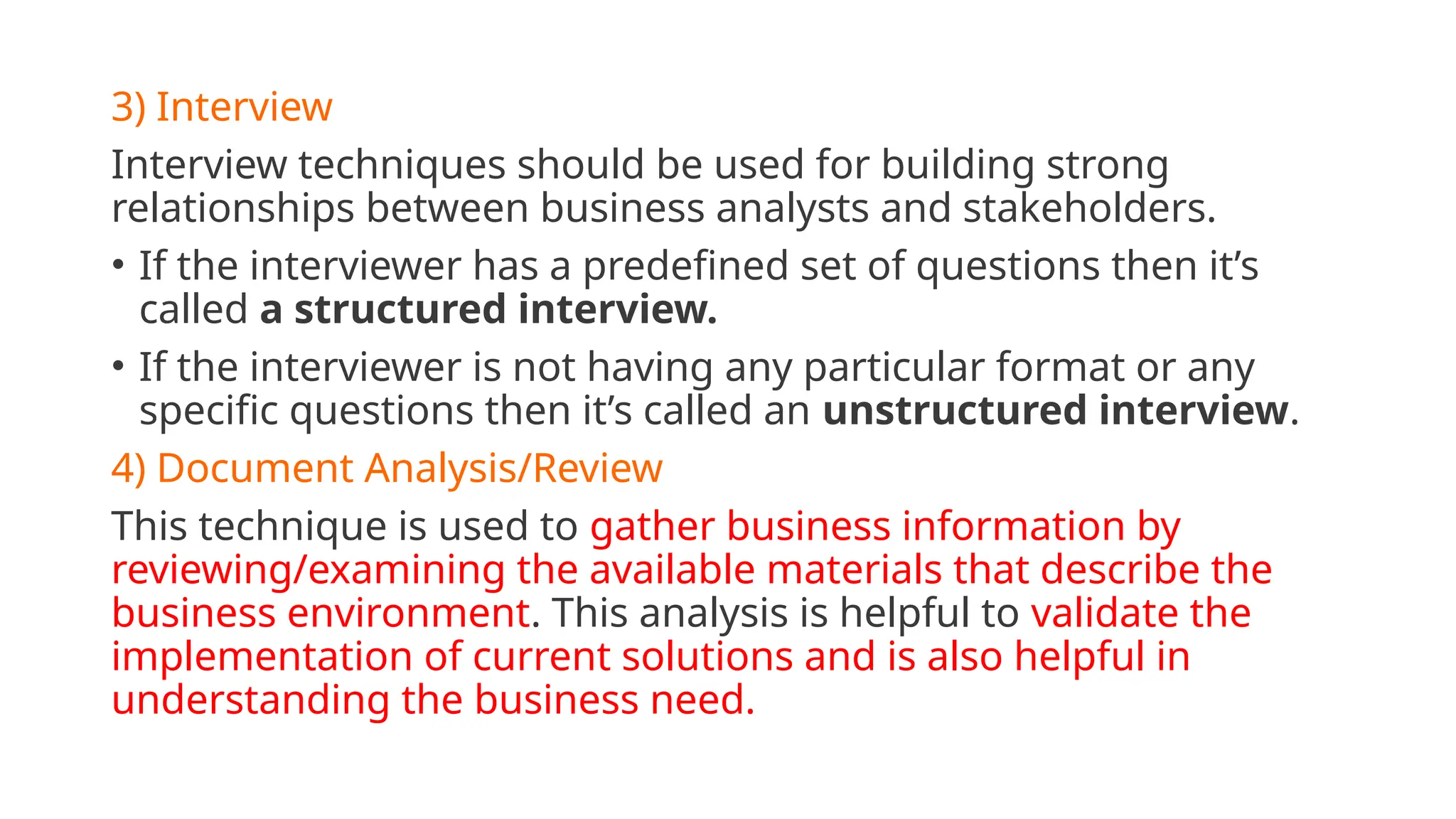 3) Interview
Interview techniques should be used for building strong
relationships between business analysts and stakeholders.
• If the interviewer has a predefined set of questions then it’s
called a structured interview.
• If the interviewer is not having any particular format or any
specific questions then it’s called an unstructured interview.
4) Document Analysis/Review
This technique is used to gather business information by
reviewing/examining the available materials that describe the
business environment. This analysis is helpful to validate the
implementation of current solutions and is also helpful in
understanding the business need.
 