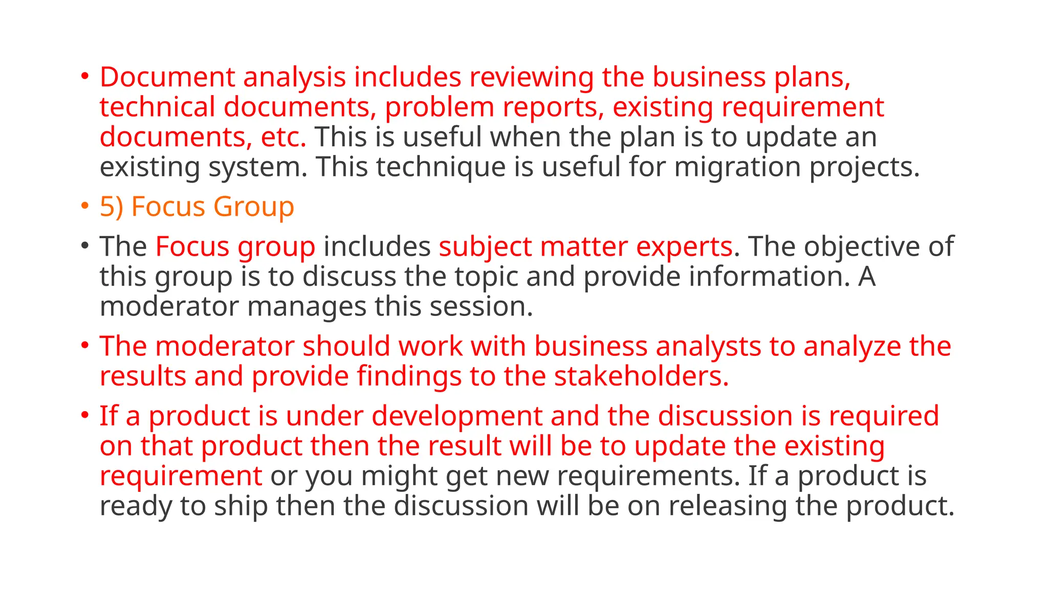 • Document analysis includes reviewing the business plans,
technical documents, problem reports, existing requirement
documents, etc. This is useful when the plan is to update an
existing system. This technique is useful for migration projects.
• 5) Focus Group
• The Focus group includes subject matter experts. The objective of
this group is to discuss the topic and provide information. A
moderator manages this session.
• The moderator should work with business analysts to analyze the
results and provide findings to the stakeholders.
• If a product is under development and the discussion is required
on that product then the result will be to update the existing
requirement or you might get new requirements. If a product is
ready to ship then the discussion will be on releasing the product.
 