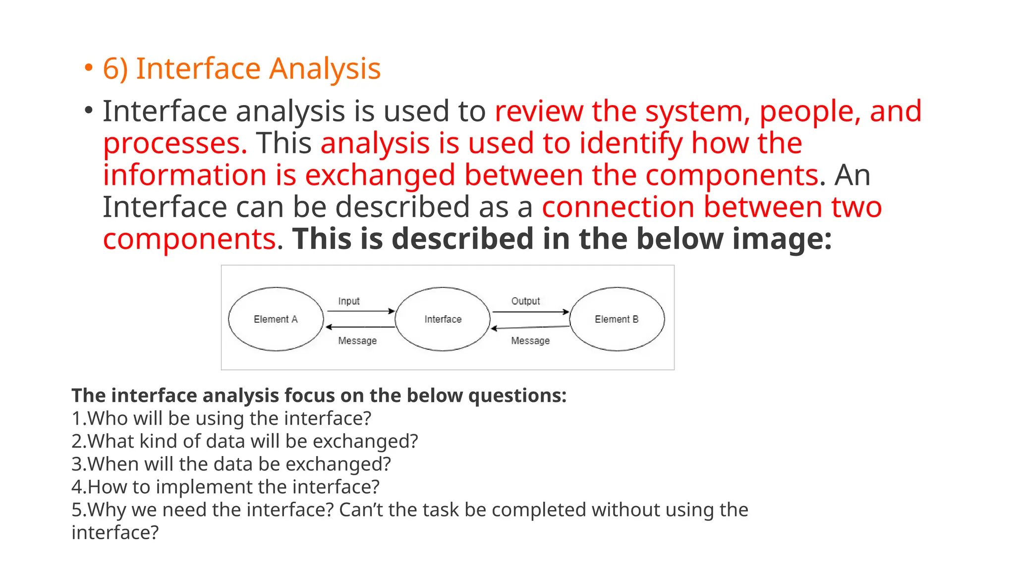 • 6) Interface Analysis
• Interface analysis is used to review the system, people, and
processes. This analysis is used to identify how the
information is exchanged between the components. An
Interface can be described as a connection between two
components. This is described in the below image:
The interface analysis focus on the below questions:
1.Who will be using the interface?
2.What kind of data will be exchanged?
3.When will the data be exchanged?
4.How to implement the interface?
5.Why we need the interface? Can’t the task be completed without using the
interface?
 