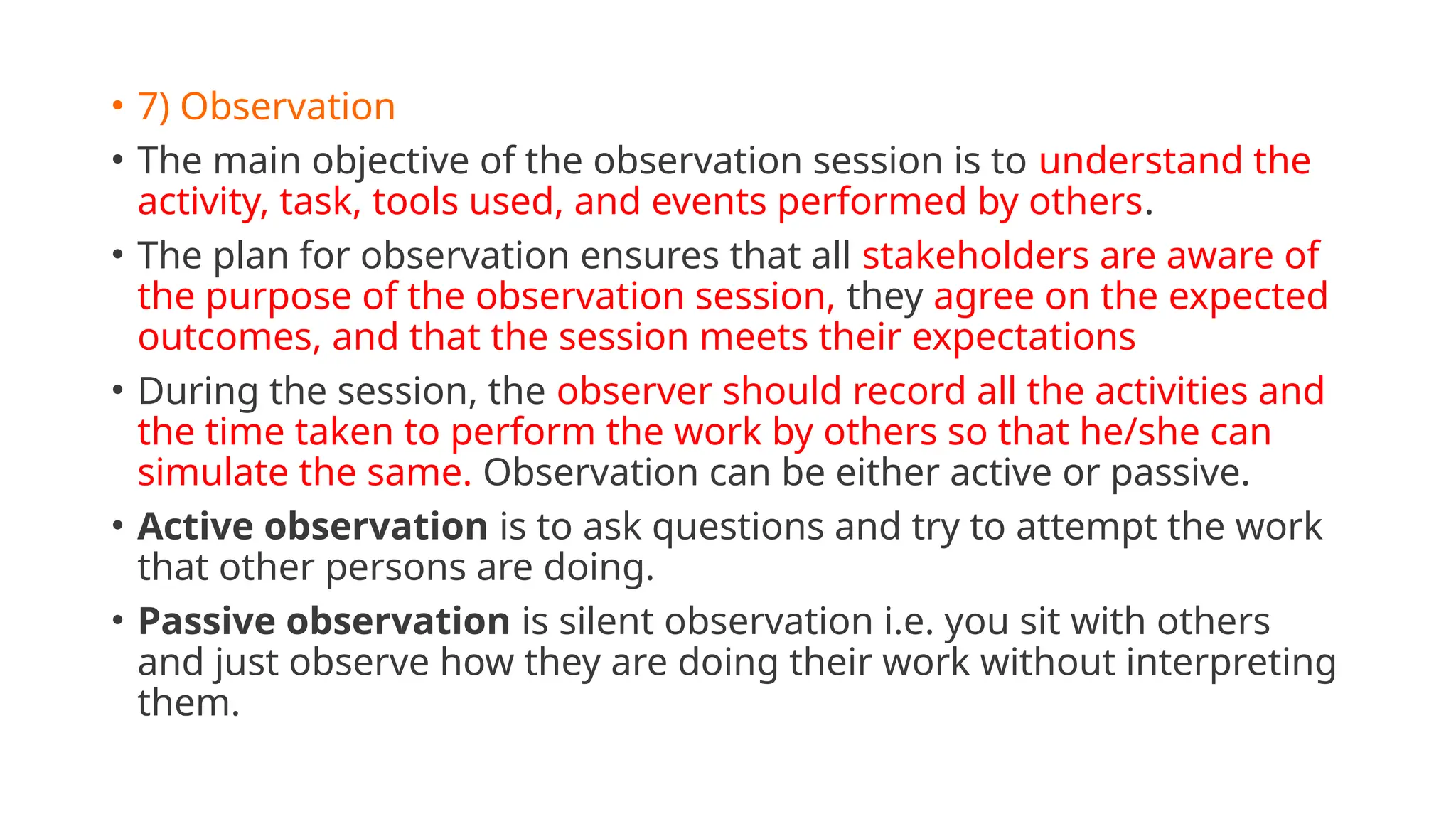 • 7) Observation
• The main objective of the observation session is to understand the
activity, task, tools used, and events performed by others.
• The plan for observation ensures that all stakeholders are aware of
the purpose of the observation session, they agree on the expected
outcomes, and that the session meets their expectations
• During the session, the observer should record all the activities and
the time taken to perform the work by others so that he/she can
simulate the same. Observation can be either active or passive.
• Active observation is to ask questions and try to attempt the work
that other persons are doing.
• Passive observation is silent observation i.e. you sit with others
and just observe how they are doing their work without interpreting
them.
 