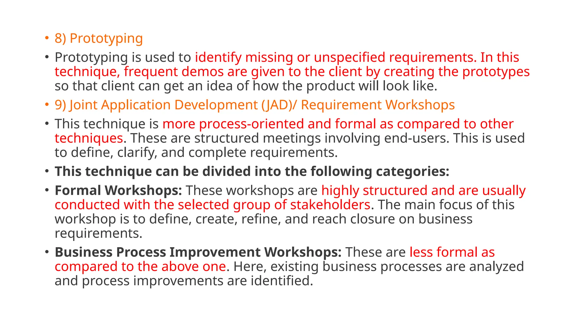 • 8) Prototyping
• Prototyping is used to identify missing or unspecified requirements. In this
technique, frequent demos are given to the client by creating the prototypes
so that client can get an idea of how the product will look like.
• 9) Joint Application Development (JAD)/ Requirement Workshops
• This technique is more process-oriented and formal as compared to other
techniques. These are structured meetings involving end-users. This is used
to define, clarify, and complete requirements.
• This technique can be divided into the following categories:
• Formal Workshops: These workshops are highly structured and are usually
conducted with the selected group of stakeholders. The main focus of this
workshop is to define, create, refine, and reach closure on business
requirements.
• Business Process Improvement Workshops: These are less formal as
compared to the above one. Here, existing business processes are analyzed
and process improvements are identified.
 