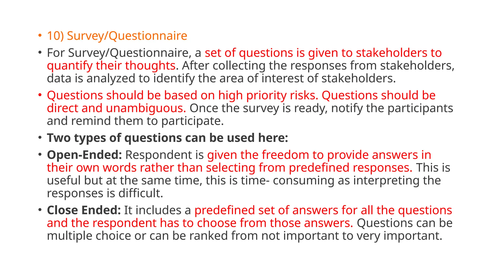 • 10) Survey/Questionnaire
• For Survey/Questionnaire, a set of questions is given to stakeholders to
quantify their thoughts. After collecting the responses from stakeholders,
data is analyzed to identify the area of interest of stakeholders.
• Questions should be based on high priority risks. Questions should be
direct and unambiguous. Once the survey is ready, notify the participants
and remind them to participate.
• Two types of questions can be used here:
• Open-Ended: Respondent is given the freedom to provide answers in
their own words rather than selecting from predefined responses. This is
useful but at the same time, this is time- consuming as interpreting the
responses is difficult.
• Close Ended: It includes a predefined set of answers for all the questions
and the respondent has to choose from those answers. Questions can be
multiple choice or can be ranked from not important to very important.
 
