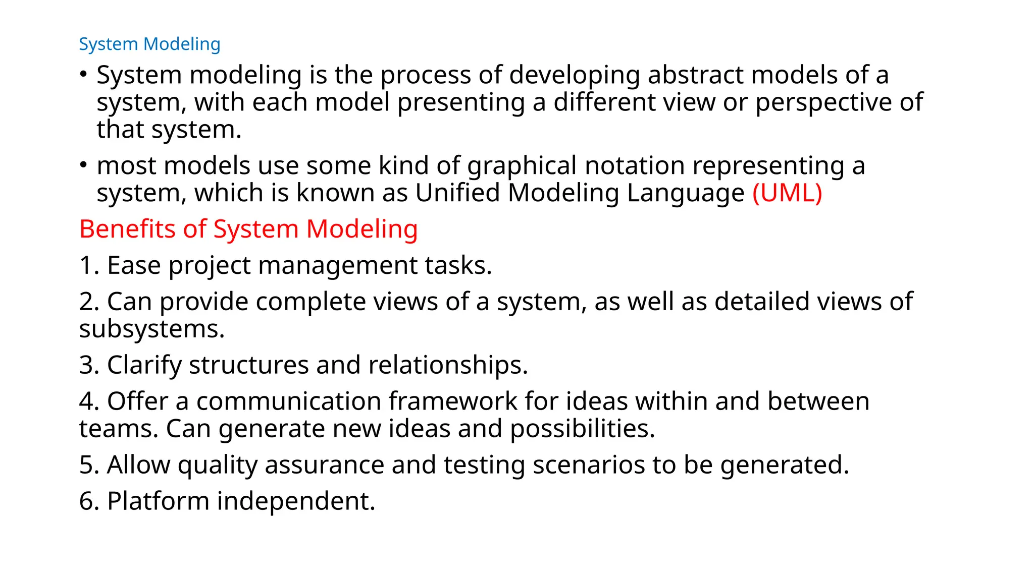 System Modeling
• System modeling is the process of developing abstract models of a
system, with each model presenting a different view or perspective of
that system.
• most models use some kind of graphical notation representing a
system, which is known as Unified Modeling Language (UML)
Benefits of System Modeling
1. Ease project management tasks.
2. Can provide complete views of a system, as well as detailed views of
subsystems.
3. Clarify structures and relationships.
4. Offer a communication framework for ideas within and between
teams. Can generate new ideas and possibilities.
5. Allow quality assurance and testing scenarios to be generated.
6. Platform independent.
 