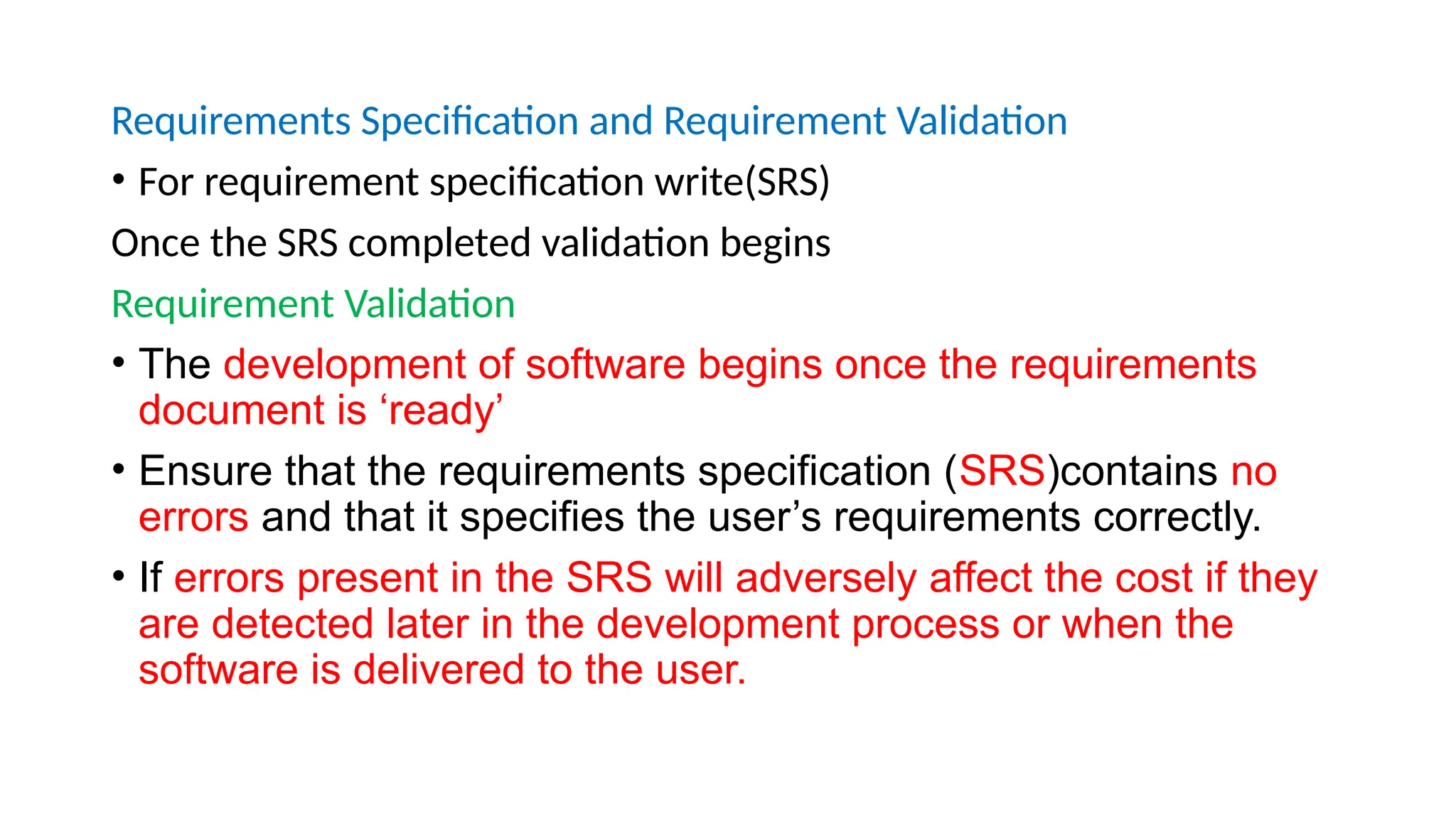 Requirements Specification and Requirement Validation
• For requirement specification write(SRS)
Once the SRS completed validation begins
Requirement Validation
• The development of software begins once the requirements
document is ‘ready’
• Ensure that the requirements specification (SRS)contains no
errors and that it specifies the user’s requirements correctly.
• If errors present in the SRS will adversely affect the cost if they
are detected later in the development process or when the
software is delivered to the user.
 