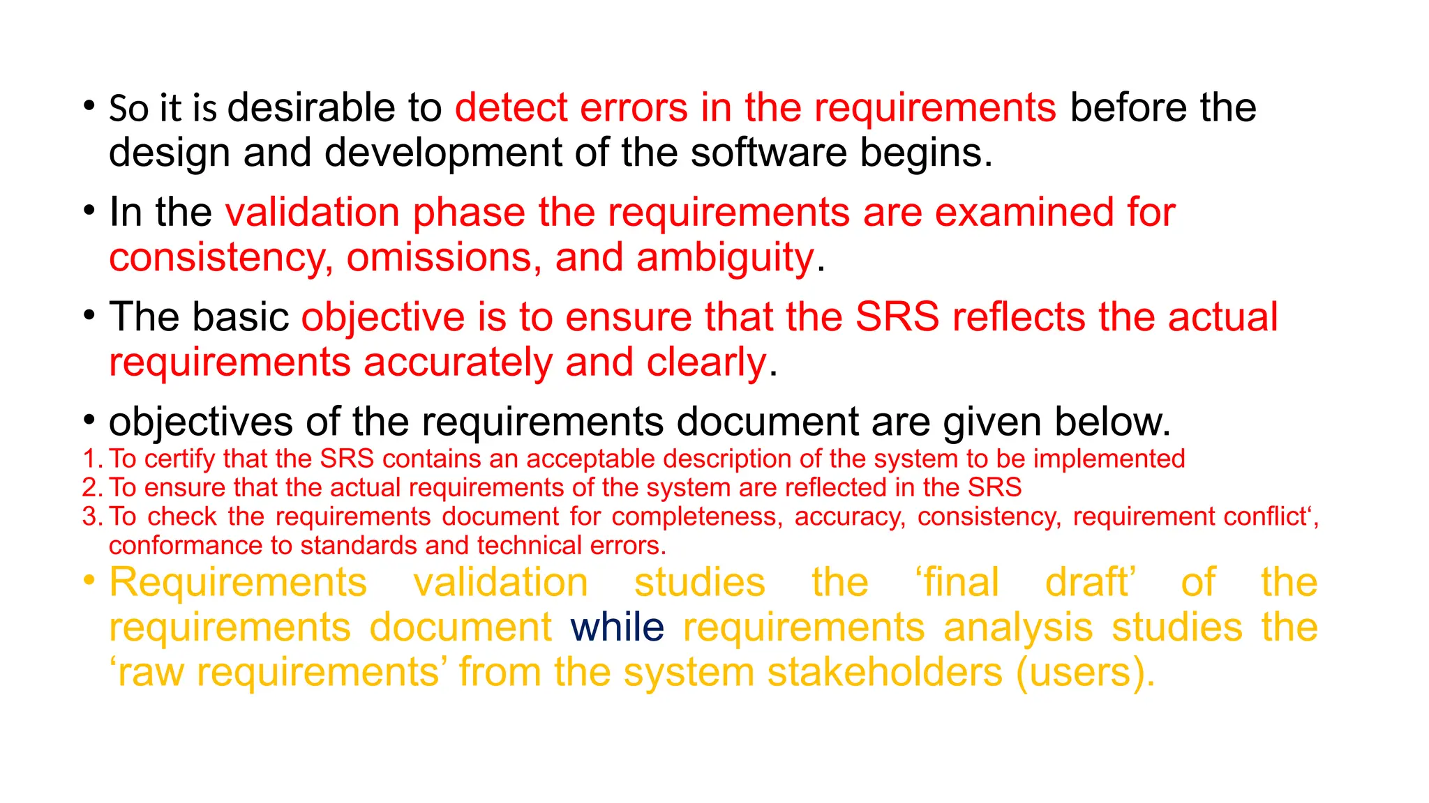 • So it is desirable to detect errors in the requirements before the
design and development of the software begins.
• In the validation phase the requirements are examined for
consistency, omissions, and ambiguity.
• The basic objective is to ensure that the SRS reflects the actual
requirements accurately and clearly.
• objectives of the requirements document are given below.
1. To certify that the SRS contains an acceptable description of the system to be implemented
2. To ensure that the actual requirements of the system are reflected in the SRS
3. To check the requirements document for completeness, accuracy, consistency, requirement conflict‘,
conformance to standards and technical errors.
• Requirements validation studies the ‘final draft’ of the
requirements document while requirements analysis studies the
‘raw requirements’ from the system stakeholders (users).
 