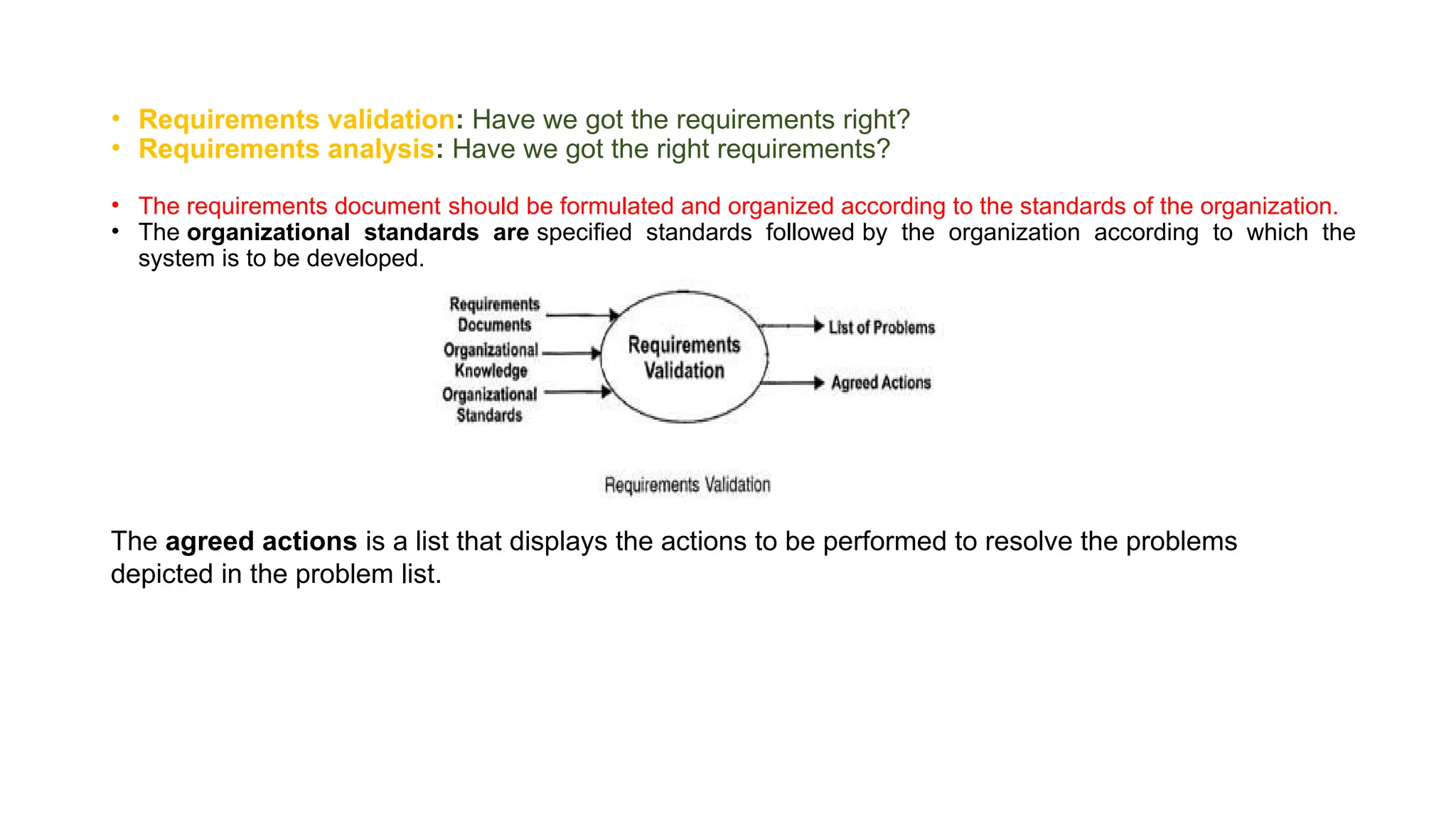 • Requirements validation: Have we got the requirements right?
• Requirements analysis: Have we got the right requirements?
• The requirements document should be formulated and organized according to the standards of the organization.
• The organizational standards are specified standards followed by the organization according to which the
system is to be developed.
The agreed actions is a list that displays the actions to be performed to resolve the problems
depicted in the problem list.
 
