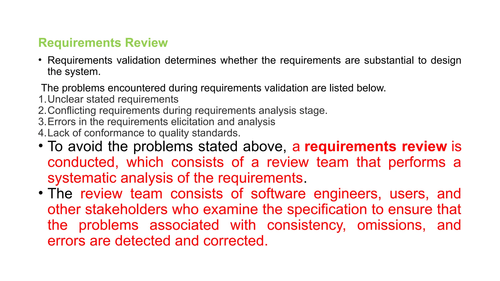 Requirements Review
• Requirements validation determines whether the requirements are substantial to design
the system.
The problems encountered during requirements validation are listed below.
1.Unclear stated requirements
2.Conflicting requirements during requirements analysis stage.
3.Errors in the requirements elicitation and analysis
4.Lack of conformance to quality standards.
• To avoid the problems stated above, a requirements review is
conducted, which consists of a review team that performs a
systematic analysis of the requirements.
• The review team consists of software engineers, users, and
other stakeholders who examine the specification to ensure that
the problems associated with consistency, omissions, and
errors are detected and corrected.
 