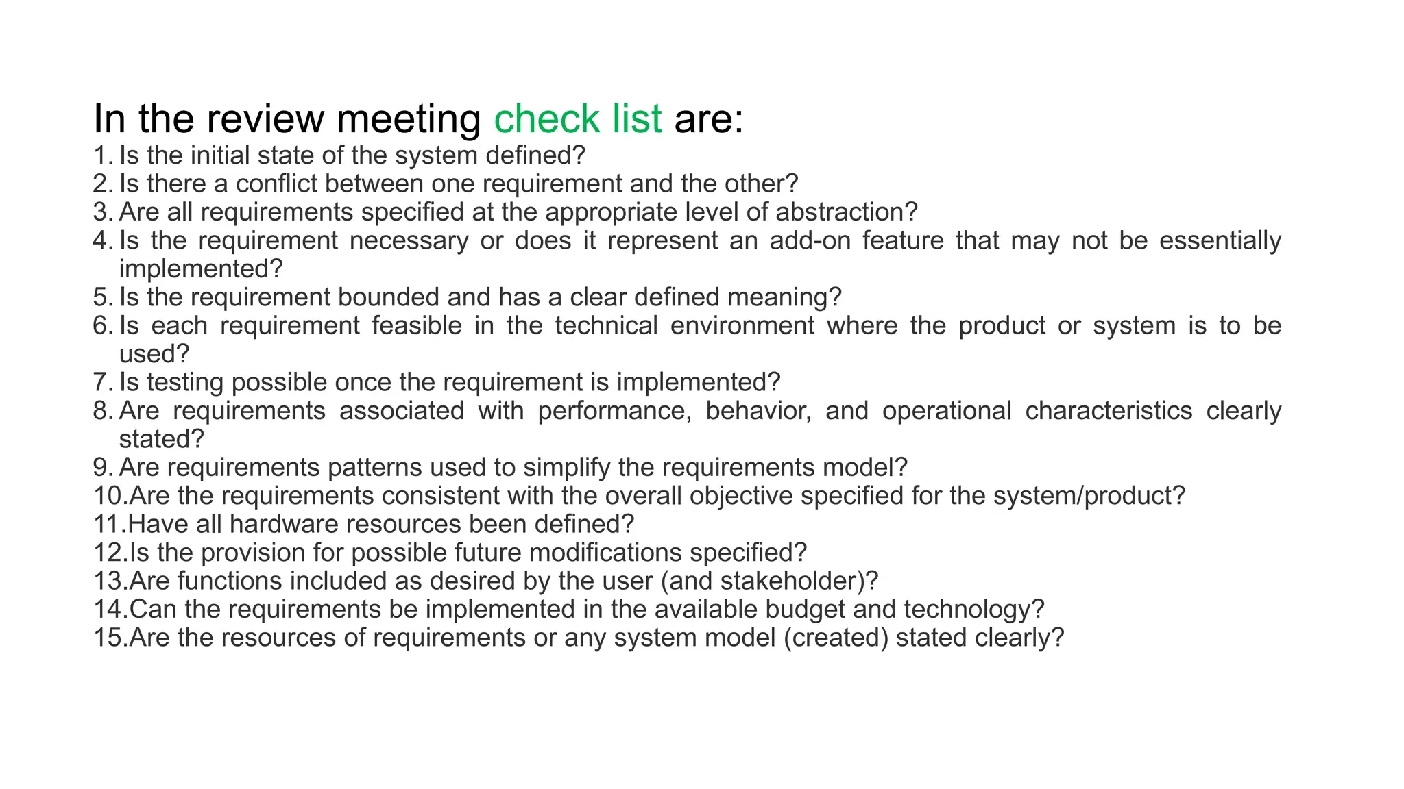 In the review meeting check list are:
1. Is the initial state of the system defined?
2. Is there a conflict between one requirement and the other?
3. Are all requirements specified at the appropriate level of abstraction?
4. Is the requirement necessary or does it represent an add-on feature that may not be essentially
implemented?
5. Is the requirement bounded and has a clear defined meaning?
6. Is each requirement feasible in the technical environment where the product or system is to be
used?
7. Is testing possible once the requirement is implemented?
8. Are requirements associated with performance, behavior, and operational characteristics clearly
stated?
9. Are requirements patterns used to simplify the requirements model?
10.Are the requirements consistent with the overall objective specified for the system/product?
11.Have all hardware resources been defined?
12.Is the provision for possible future modifications specified?
13.Are functions included as desired by the user (and stakeholder)?
14.Can the requirements be implemented in the available budget and technology?
15.Are the resources of requirements or any system model (created) stated clearly?
 