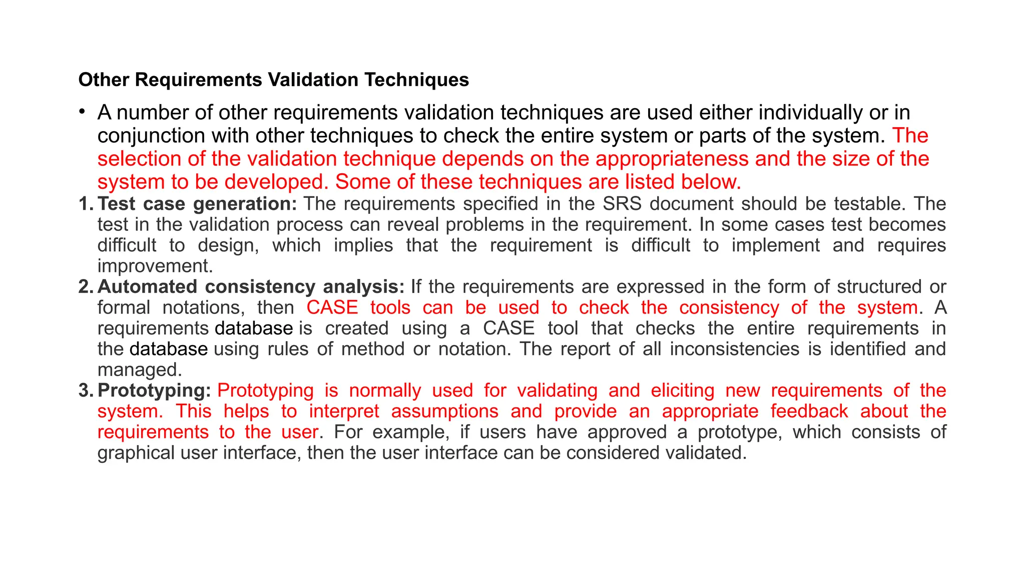 Other Requirements Validation Techniques
• A number of other requirements validation techniques are used either individually or in
conjunction with other techniques to check the entire system or parts of the system. The
selection of the validation technique depends on the appropriateness and the size of the
system to be developed. Some of these techniques are listed below.
1. Test case generation: The requirements specified in the SRS document should be testable. The
test in the validation process can reveal problems in the requirement. In some cases test becomes
difficult to design, which implies that the requirement is difficult to implement and requires
improvement.
2. Automated consistency analysis: If the requirements are expressed in the form of structured or
formal notations, then CASE tools can be used to check the consistency of the system. A
requirements database is created using a CASE tool that checks the entire requirements in
the database using rules of method or notation. The report of all inconsistencies is identified and
managed.
3. Prototyping: Prototyping is normally used for validating and eliciting new requirements of the
system. This helps to interpret assumptions and provide an appropriate feedback about the
requirements to the user. For example, if users have approved a prototype, which consists of
graphical user interface, then the user interface can be considered validated.
 