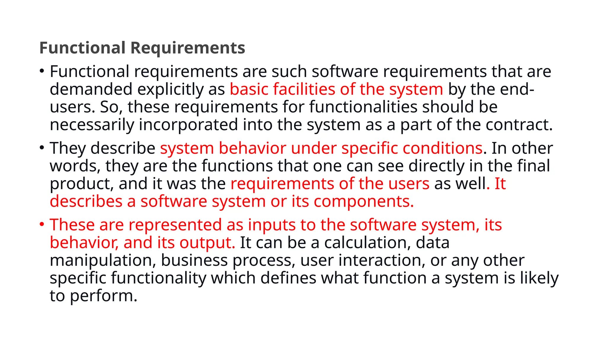 Functional Requirements
• Functional requirements are such software requirements that are
demanded explicitly as basic facilities of the system by the end-
users. So, these requirements for functionalities should be
necessarily incorporated into the system as a part of the contract.
• They describe system behavior under specific conditions. In other
words, they are the functions that one can see directly in the final
product, and it was the requirements of the users as well. It
describes a software system or its components.
• These are represented as inputs to the software system, its
behavior, and its output. It can be a calculation, data
manipulation, business process, user interaction, or any other
specific functionality which defines what function a system is likely
to perform.
 