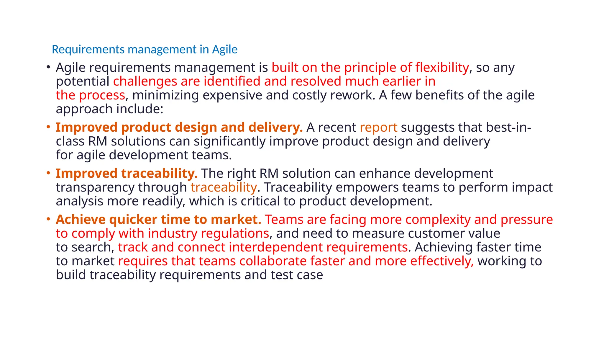 Requirements management in Agile
• Agile requirements management is built on the principle of flexibility, so any
potential challenges are identified and resolved much earlier in
the process, minimizing expensive and costly rework. A few benefits of the agile
approach include:
• Improved product design and delivery. A recent report suggests that best-in-
class RM solutions can significantly improve product design and delivery
for agile development teams.
• Improved traceability. The right RM solution can enhance development
transparency through traceability. Traceability empowers teams to perform impact
analysis more readily, which is critical to product development.
• Achieve quicker time to market. Teams are facing more complexity and pressure
to comply with industry regulations, and need to measure customer value
to search, track and connect interdependent requirements. Achieving faster time
to market requires that teams collaborate faster and more effectively, working to
build traceability requirements and test case
 